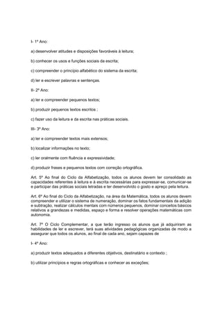 I- 1º Ano:

a) desenvolver atitudes e disposições favoráveis à leitura;

b) conhecer os usos e funções sociais da escrita;

c) compreender o princípio alfabético do sistema da escrita;

d) ler e escrever palavras e sentenças.

II- 2º Ano:

a) ler e compreender pequenos textos;

b) produzir pequenos textos escritos ;

c) fazer uso da leitura e da escrita nas práticas sociais.

III- 3º Ano:

a) ler e compreender textos mais extensos;

b) localizar informações no texto;

c) ler oralmente com fluência e expressividade;

d) produzir frases e pequenos textos com correção ortográfica.

Art. 5º Ao final do Ciclo da Alfabetização, todos os alunos devem ter consolidado as
capacidades referentes à leitura e à escrita necessárias para expressar-se, comunicar-se
e participar das práticas sociais letradas e ter desenvolvido o gosto e apreço pela leitura.

Art. 6º Ao final do Ciclo da Alfabetização, na área da Matemática, todos os alunos devem
compreender e utilizar o sistema de numeração, dominar os fatos fundamentais da adição
e subtração, realizar cálculos mentais com números pequenos, dominar conceitos básicos
relativos a grandezas e medidas, espaço e forma e resolver operações matemáticas com
autonomia.

Art. 7º O Ciclo Complementar, a que terão ingresso os alunos que já adquiriram as
habilidades de ler e escrever, terá suas atividades pedagógicas organizadas de modo a
assegurar que todos os alunos, ao final de cada ano, sejam capazes de

I- 4º Ano:

a) produzir textos adequados a diferentes objetivos, destinatário e contexto ;

b) utilizar princípios e regras ortográficas e conhecer as exceções;
 