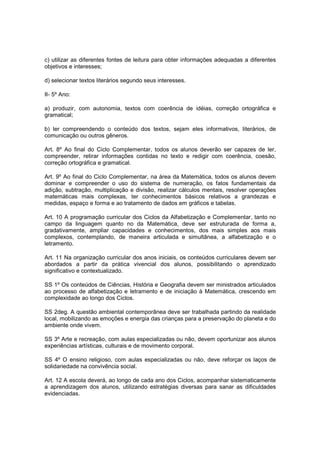 c) utilizar as diferentes fontes de leitura para obter informações adequadas a diferentes
objetivos e interesses;

d) selecionar textos literários segundo seus interesses.

II- 5º Ano:

a) produzir, com autonomia, textos com coerência de idéias, correção ortográfica e
gramatical;

b) ler compreendendo o conteúdo dos textos, sejam eles informativos, literários, de
comunicação ou outros gêneros.

Art. 8º Ao final do Ciclo Complementar, todos os alunos deverão ser capazes de ler,
compreender, retirar informações contidas no texto e redigir com coerência, coesão,
correção ortográfica e gramatical.

Art. 9º Ao final do Ciclo Complementar, na área da Matemática, todos os alunos devem
dominar e compreender o uso do sistema de numeração, os fatos fundamentais da
adição, subtração, multiplicação e divisão, realizar cálculos mentais, resolver operações
matemáticas mais complexas, ter conhecimentos básicos relativos a grandezas e
medidas, espaço e forma e ao tratamento de dados em gráficos e tabelas.

Art. 10 A programação curricular dos Ciclos da Alfabetização e Complementar, tanto no
campo da linguagem quanto no da Matemática, deve ser estruturada de forma a,
gradativamente, ampliar capacidades e conhecimentos, dos mais simples aos mais
complexos, contemplando, de maneira articulada e simultânea, a alfabetização e o
letramento.

Art. 11 Na organização curricular dos anos iniciais, os conteúdos curriculares devem ser
abordados a partir da prática vivencial dos alunos, possibilitando o aprendizado
significativo e contextualizado.

SS 1º Os conteúdos de Ciências, História e Geografia devem ser ministrados articulados
ao processo de alfabetização e letramento e de iniciação à Matemática, crescendo em
complexidade ao longo dos Ciclos.

SS 2deg. A questão ambiental contemporânea deve ser trabalhada partindo da realidade
local, mobilizando as emoções e energia das crianças para a preservação do planeta e do
ambiente onde vivem.

SS 3º Arte e recreação, com aulas especializadas ou não, devem oportunizar aos alunos
experiências artísticas, culturais e de movimento corporal.

SS 4º O ensino religioso, com aulas especializadas ou não, deve reforçar os laços de
solidariedade na convivência social.

Art. 12 A escola deverá, ao longo de cada ano dos Ciclos, acompanhar sistematicamente
a aprendizagem dos alunos, utilizando estratégias diversas para sanar as dificuldades
evidenciadas.
 