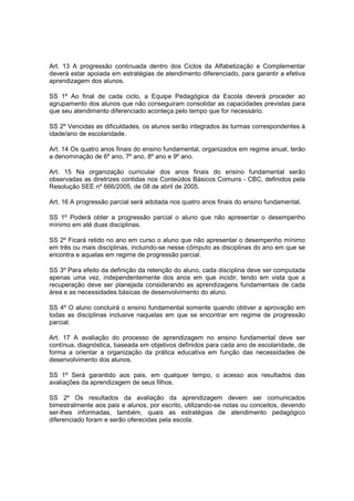 Art. 13 A progressão continuada dentro dos Ciclos da Alfabetização e Complementar
deverá estar apoiada em estratégias de atendimento diferenciado, para garantir a efetiva
aprendizagem dos alunos.

SS 1º Ao final de cada ciclo, a Equipe Pedagógica da Escola deverá proceder ao
agrupamento dos alunos que não conseguiram consolidar as capacidades previstas para
que seu atendimento diferenciado aconteça pelo tempo que for necessário.

SS 2º Vencidas as dificuldades, os alunos serão integrados às turmas correspondentes à
idade/ano de escolaridade.

Art. 14 Os quatro anos finais do ensino fundamental, organizados em regime anual, terão
a denominação de 6º ano, 7º ano, 8º ano e 9º ano.

Art. 15 Na organização curricular dos anos finais do ensino fundamental serão
observadas as diretrizes contidas nos Conteúdos Básicos Comuns - CBC, definidos pela
Resolução SEE nº 666/2005, de 08 de abril de 2005.

Art. 16 A progressão parcial será adotada nos quatro anos finais do ensino fundamental.

SS 1º Poderá obter a progressão parcial o aluno que não apresentar o desempenho
mínimo em até duas disciplinas.

SS 2º Ficará retido no ano em curso o aluno que não apresentar o desempenho mínimo
em três ou mais disciplinas, incluindo-se nesse cômputo as disciplinas do ano em que se
encontra e aquelas em regime de progressão parcial.

SS 3º Para efeito da definição da retenção do aluno, cada disciplina deve ser computada
apenas uma vez, independentemente dos anos em que incidir, tendo em vista que a
recuperação deve ser planejada considerando as aprendizagens fundamentais de cada
área e as necessidades básicas de desenvolvimento do aluno.

SS 4º O aluno concluirá o ensino fundamental somente quando obtiver a aprovação em
todas as disciplinas inclusive naquelas em que se encontrar em regime de progressão
parcial.

Art. 17 A avaliação do processo de aprendizagem no ensino fundamental deve ser
contínua, diagnóstica, baseada em objetivos definidos para cada ano de escolaridade, de
forma a orientar a organização da prática educativa em função das necessidades de
desenvolvimento dos alunos.

SS 1º Será garantido aos pais, em qualquer tempo, o acesso aos resultados das
avaliações da aprendizagem de seus filhos.

SS 2º Os resultados da avaliação da aprendizagem devem ser comunicados
bimestralmente aos pais e alunos, por escrito, utilizando-se notas ou conceitos, devendo
ser-lhes informadas, também, quais as estratégias de atendimento pedagógico
diferenciado foram e serão oferecidas pela escola.
 