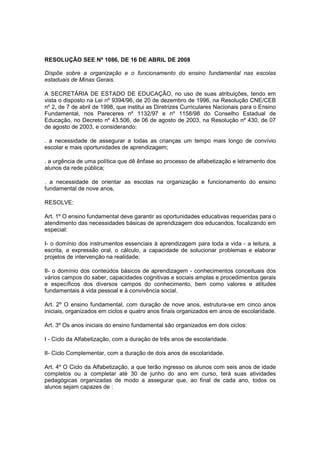 RESOLUÇÃO SEE Nº 1086, DE 16 DE ABRIL DE 2008

Dispõe sobre a organização e o funcionamento do ensino fundamental nas escolas
estaduais de Minas Gerais.

A SECRETÁRIA DE ESTADO DE EDUCAÇÃO, no uso de suas atribuições, tendo em
vista o disposto na Lei nº 9394/96, de 20 de dezembro de 1996, na Resolução CNE/CEB
nº 2, de 7 de abril de 1998, que institui as Diretrizes Curriculares Nacionais para o Ensino
Fundamental, nos Pareceres nº 1132/97 e nº 1158/98 do Conselho Estadual de
Educação, no Decreto nº 43.506, de 06 de agosto de 2003, na Resolução nº 430, de 07
de agosto de 2003, e considerando:

. a necessidade de assegurar a todas as crianças um tempo mais longo de convívio
escolar e mais oportunidades de aprendizagem;

. a urgência de uma política que dê ênfase ao processo de alfabetização e letramento dos
alunos da rede pública;

. a necessidade de orientar as escolas na organização e funcionamento do ensino
fundamental de nove anos,

RESOLVE:

Art. 1º O ensino fundamental deve garantir as oportunidades educativas requeridas para o
atendimento das necessidades básicas de aprendizagem dos educandos, focalizando em
especial:

I- o domínio dos instrumentos essenciais à aprendizagem para toda a vida - a leitura, a
escrita, a expressão oral, o cálculo, a capacidade de solucionar problemas e elaborar
projetos de intervenção na realidade;

II- o domínio dos conteúdos básicos de aprendizagem - conhecimentos conceituais dos
vários campos do saber, capacidades cognitivas e sociais amplas e procedimentos gerais
e específicos dos diversos campos do conhecimento, bem como valores e atitudes
fundamentais à vida pessoal e à convivência social.

Art. 2º O ensino fundamental, com duração de nove anos, estrutura-se em cinco anos
iniciais, organizados em ciclos e quatro anos finais organizados em anos de escolaridade.

Art. 3º Os anos iniciais do ensino fundamental são organizados em dois ciclos:

I - Ciclo da Alfabetização, com a duração de três anos de escolaridade.

II- Ciclo Complementar, com a duração de dois anos de escolaridade.

Art. 4º O Ciclo da Alfabetização, a que terão ingresso os alunos com seis anos de idade
completos ou a completar até 30 de junho do ano em curso, terá suas atividades
pedagógicas organizadas de modo a assegurar que, ao final de cada ano, todos os
alunos sejam capazes de :
 