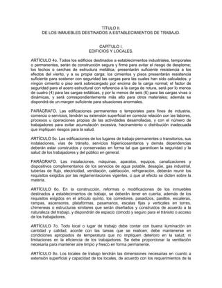 TÍTULO II.
      DE LOS INMUEBLES DESTINADOS A ESTABLECIMIENTOS DE TRABAJO.


                                      CAPÍTULO I.
                                 EDIFICIOS Y LOCALES.

ARTÍCULO 4o. Todos los edificios destinados a establecimientos industriales, temporales
o permanentes, serán de construcción segura y firme para evitar el riesgo de desplome;
los techos o cerchas de estructura metálica, presentarán suficiente resistencia a los
efectos del viento, y a su propia carga; los cimientos y pisos presentarán resistencia
suficiente para sostener con seguridad las cargas para las cuales han sido calculados, y
ningún cimiento o piso será sobrecargado por encima de la carga normal; el factor de
seguridad para el acero estructural con referencia a la carga de rotura, será por lo menos
de cuatro (4) para las cargas estáticas, y por lo menos de seis (6) para las cargas vivas o
dinámicas, y será correspondientemente más alto para otros materiales; además se
dispondrá de un margen suficiente para situaciones anormales.

PARÁGRAFO. Las edificaciones permanentes o temporales para fines de industria,
comercio o servicios, tendrán su extensión superficial en correcta relación con las labores,
procesos u operaciones propias de las actividades desarrolladas, y con el número de
trabajadores para evitar acumulación excesiva, hacinamiento o distribución inadecuada
que impliquen riesgos para la salud.

ARTÍCULO 5o. Las edificaciones de los lugares de trabajo permanentes o transitorios, sus
instalaciones, vías de tránsito, servicios higienicosanitarios y demás dependencias
deberán estar construidos y conservadas en forma tal que garanticen la seguridad y la
salud de los trabajadores y del público en general.

PARÁGRAFO. Las instalaciones, máquinas, aparatos, equipos, canalizaciones y
dispositivos complementarios de los servicios de agua potable, desagüe, gas industrial,
tuberías de flujo, electricidad, ventilación, calefacción, refrigeración, deberán reunir los
requisitos exigidos por las reglamentaciones vigentes, o que al efecto se dicten sobre la
materia.

ARTÍCULO 6o. En la construcción, reformas o modificaciones de los inmuebles
destinados a establecimientos de trabajo, se deberán tener en cuenta, además de los
requisitos exigidos en el artículo quinto, los corredores, pasadizos, pasillos, escaleras,
rampas, ascensores, plataformas, pasamanos, escalas fijas y verticales en torres,
chimeneas o estructuras similares que serán diseñados y construidos de acuerdo a la
naturaleza del trabajo, y dispondrán de espacio cómodo y seguro para el tránsito o acceso
de los trabajadores.

ARTÍCULO 7o. Todo local o lugar de trabajo debe contar con buena iluminación en
cantidad y calidad, acorde con las tareas que se realicen; debe mantenerse en
condiciones apropiados de temperatura que no impliquen deterioro en la salud, ni
limitaciones en la eficiencia de los trabajadores. Se debe proporcionar la ventilación
necesaria para mantener aire limpio y fresco en forma permanente.

ARTÍCULO 8o. Los locales de trabajo tendrán las dimensiones necesarias en cuanto a
extensión superficial y capacidad de los locales, de acuerdo con los requerimientos de la
 