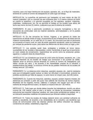 industria, para una mejor distribución de equipos, aparatos, etc., en el flujo de materiales,
teniendo en cuenta el número de trabajadores en cada lugar de trabajo.

ARTÍCULO 9o. La superficie de pavimento por trabajador no será menor de dos (2)
metros cuadrados, con un volumen de aire suficiente para 11,5 metros cúbicos sin tener
en cuenta la superficie y el volumen ocupados por los aparatos, equipos, máquinas,
materiales, instalaciones, etc. No se permitirá el trabajo en los locales cuya altura del
techo sea menor de tres (3) metros, cualquiera que sea el sistema de cubierta.

PARÁGRAFO. El piso o pavimento constituirá un conjunto homogéneo y liso sin
soluciones de continuidad; será de material resistente, antirresbaladizo y en lo posible
fácil de ser lavado.

ARTÍCULO 10. En las cercanías de hornos, hogares, y en general en todas las
operaciones en donde exista el fuego, el pavimento en las inmediaciones de éstas será de
material incombustible, en un radio de un (1) metro. Se procurará que todo el pavimento
se encuentre al mismo nivel; en caso de existir pequeños escalones, estos se sustituirán
por rampas de pendiente suave, para salvar las diferencias de altura entre un lugar y otro.

ARTÍCULO 11. Las paredes serán lisas, protegidas y pintadas en tonos claros,
susceptibles de ser lavadas o blanqueadas y serán mantenidas al igual que el pavimento,
en buen estado de conservación, reparándose tan pronto como se produzcan grietas,
agujeros o cualquier clase de desperfectos.

ARTÍCULO 12. Los corredores que sirvan de unión entre los locales, escaleras, etc., y los
pasillos interiores de los locales de trabajo que conduzcan a las puertas de salida,
deberán tener la anchura precisa teniendo en cuenta el número de trabajadores que
deben circular por ellos, y de acuerdo a las necesidades propias de la industria o
establecimiento de trabajo. La anchura mínima de los pasillos interiores de los locales de
trabajo será de 1,20 metros.

PARÁGRAFO 1o. La distancia entre máquinas, aparatos, equipos, etc., será la necesaria
para que el trabajador pueda realizar su labor sin dificultad o incomodidad, evitando los
posibles accidentes por falta de espacio, no será menor en ningún caso, de 0,80 metros.

PARÁGRAFO 2o. Cuando las máquinas, aparatos, equipos, posean órganos móviles, las
distancias se contarán a partir del punto más saliente del recorrido de dichos órganos.
Alrededor de los hogares, hornos, calderas o cualquier otro equipo que sea un foco
radiante de energía térmica (calor), se dejará un espacio libre de 1,50 metros.

ARTÍCULO 13. Todo lugar por donde deben transitar los trabajadores, tendrá una altura
mínima de 1,80 metros, entre el piso y el techo, en donde se encuentren instaladas
estructuras que soportan máquinas, equipos, etc. para evitar accidentes por golpes, etc; y
se colocarán pasarelas metálicas con pasamanos que ofrezcan solidez y seguridad.

ARTÍCULO 14. Todos los locales de trabajo deberán tener una cantidad suficiente de
puertas y escaleras, de acuerdo a las necesidades de la industria. Las escaleras que
sirvan de comunicación entre las distintas plantas del edificio ofrecerán las debidas
condiciones de solidez, estabilidad y seguridad.
 