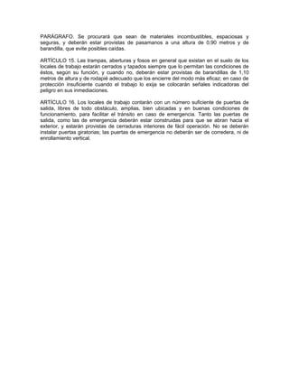 PARÁGRAFO. Se procurará que sean de materiales incombustibles, espaciosas y
seguras, y deberán estar provistas de pasamanos a una altura de 0,90 metros y de
barandilla, que evite posibles caídas.

ARTÍCULO 15. Las trampas, aberturas y fosos en general que existan en el suelo de los
locales de trabajo estarán cerrados y tapados siempre que lo permitan las condiciones de
éstos, según su función, y cuando no, deberán estar provistas de barandillas de 1,10
metros de altura y de rodapié adecuado que los encierre del modo más eficaz; en caso de
protección insuficiente cuando el trabajo lo exija se colocarán señales indicadoras del
peligro en sus inmediaciones.

ARTÍCULO 16. Los locales de trabajo contarán con un número suficiente de puertas de
salida, libres de todo obstáculo, amplias, bien ubicadas y en buenas condiciones de
funcionamiento, para facilitar el tránsito en caso de emergencia. Tanto las puertas de
salida, como las de emergencia deberán estar construidas para que se abran hacia el
exterior, y estarán provistas de cerraduras interiores de fácil operación. No se deberán
instalar puertas giratorias; las puertas de emergencia no deberán ser de corredera, ni de
enrollamiento vertical.
 