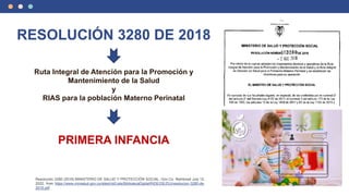 RESOLUCIÓN 3280 DE 2018
Ruta Integral de Atención para la Promoción y
Mantenimiento de la Salud
y
RIAS para la población Materno Perinatal
PRIMERA INFANCIA
Resolución 3280 (2018).MINISTERIO DE SALUD Y PROTECCIÓN SOCIAL. Gov.Co. Retrieved July 12,
2022, from https://www.minsalud.gov.co/sites/rid/Lists/BibliotecaDigital/RIDE/DE/DIJ/resolucion-3280-de-
2018.pdf
 