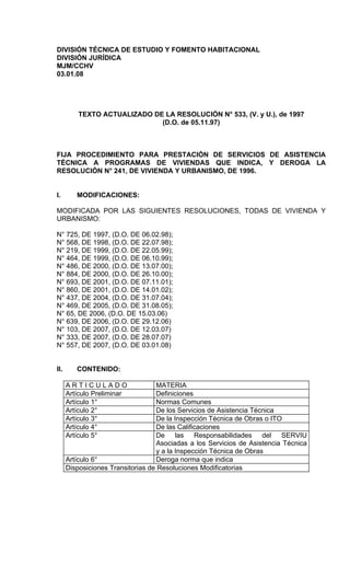 DIVISIÓN TÉCNICA DE ESTUDIO Y FOMENTO HABITACIONAL
DIVISIÓN JURÍDICA
MJM/CCHV
03.01.08




          TEXTO ACTUALIZADO DE LA RESOLUCIÓN N° 533, (V. y U.), de 1997
                              (D.O. de 05.11.97)



FIJA PROCEDIMIENTO PARA PRESTACIÓN DE SERVICIOS DE ASISTENCIA
TÉCNICA A PROGRAMAS DE VIVIENDAS QUE INDICA, Y DEROGA LA
RESOLUCIÓN N° 241, DE VIVIENDA Y URBANISMO, DE 1996.


I.       MODIFICACIONES:

MODIFICADA POR LAS SIGUIENTES RESOLUCIONES, TODAS DE VIVIENDA Y
URBANISMO:

N° 725, DE 1997, (D.O. DE 06.02.98);
N° 568, DE 1998, (D.O. DE 22.07.98);
N° 219, DE 1999, (D.O. DE 22.05.99);
N° 464, DE 1999, (D.O. DE 06.10.99);
N° 486, DE 2000, (D.O. DE 13.07.00);
N° 884, DE 2000, (D.O. DE 26.10.00);
N° 693, DE 2001, (D.O. DE 07.11.01);
N° 860, DE 2001, (D.O. DE 14.01.02);
N° 437, DE 2004, (D.O. DE 31.07.04);
N° 469, DE 2005, (D.O. DE 31.08.05);
N° 65, DE 2006, (D.O. DE 15.03.06)
N° 639, DE 2006, (D.O. DE 29.12.06)
N° 103, DE 2007, (D.O. DE 12.03.07)
N°