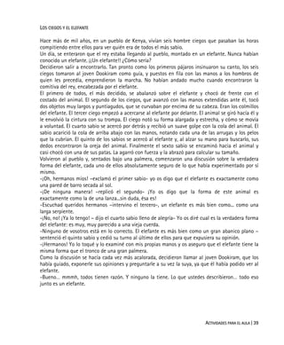ACTIVIDADES PARA EL AULA | 39
LOS CIEGOS Y EL ELEFANTE
Hace más de mil años, en un pueblo de Kenya, vivían seis hombre ciegos que pasaban las horas
compitiendo entre ellos para ver quién era de todos el más sabio.
Un día, se enteraron que el rey estaba llegando al pueblo, montado en un elefante. Nunca habían
conocido un elefante. ¡¡Un elefante!! ¿Cómo sería?
Decidieron salir a encontrarlo. Tan pronto como los primeros pájaros insinuaron su canto, los seis
ciegos tomaron al joven Dookiram como guía, y puestos en fila con las manos a los hombros de
quien les precedía, emprendieron la marcha. No habían andado mucho cuando encontraron la
comitiva del rey, encabezada por el elefante.
El primero de todos, el más decidido, se abalanzó sobre el elefante y chocó de frente con el
costado del animal. El segundo de los ciegos, que avanzó con las manos extendidas ante él, tocó
dos objetos muy largos y puntiagudos, que se curvaban por encima de su cabeza. Eran los colmillos
del elefante. El tercer ciego empezó a acercarse al elefante por delante. El animal se giró hacía él y
le envolvió la cintura con su trompa. El ciego notó su forma alargada y estrecha, y cómo se movía
a voluntad. El cuarto sabio se acercó por detrás y recibió un suave golpe con la cola del animal. El
sabio acarició la cola de arriba abajo con las manos, notando cada una de las arrugas y los pelos
que la cubrían. El quinto de los sabios se acercó al elefante y, al alzar su mano para buscarlo, sus
dedos encontraron la oreja del animal. Finalmente el sexto sabio se encaminó hacia el animal y
casi chocó con una de sus patas. La agarró con fuerza y la abrazó para calcular su tamaño.
Volvieron al pueblo y, sentados bajo una palmera, comenzaron una discusión sobre la verdadera
forma del elefante, cada uno de ellos absolutamente seguro de lo que había experimentado por sí
mismo.
-¡Oh, hermanos míos! –exclamó el primer sabio- yo os digo que el elefante es exactamente como
una pared de barro secada al sol.
-¡De ninguna manera! –replicó el segundo- ¡Yo os digo que la forma de este animal es
exactamente como la de una lanza...sin duda, ésa es!
-Escuchad queridos hermanos –intervino el tercero-, un elefante es más bien como... como una
larga serpiente.
-¡No, no! ¡Ya lo tengo! – dijo el cuarto sabio lleno de alegría- Yo os diré cual es la verdadera forma
del elefante: es muy, muy parecido a una vieja cuerda.
-Ninguno de vosotros está en lo correcto. El elefante es más bien como un gran abanico plano –
sentenció el quinto sabio y cedió su turno al último de ellos para que expusiera su opinión.
-¡Hermanos! Yo lo toqué y lo examiné con mis propias manos y os aseguro que el elefante tiene la
misma forma que el tronco de una gran palmera.
Como la discusión se hacía cada vez más acalorada, decidieron llamar al joven Dookiram, que los
había guiado, exponerle sus opiniones y preguntarle a su vez la suya, ya que él había podido ver al
elefante.
-Bueno… mmmh, todos tienen razón. Y ninguno la tiene. Lo que ustedes describieron… todo eso
junto es un elefante.
 