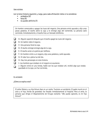 ACTIVIDADES PARA EL AULA | 41
UNA HISTORIA
Lee la breve historia siguiente y, luego, para cada afirmación indica si la consideras:
verdadera (V)
falsa (F)
no puedes definirlo (?)
Un hombre comenzaba a apagar las luces del negocio. Una persona entró apurada y dijo unas
pocas palabras. El dueño abrió la caja y le entregó algo del contenido. La persona salió
corriendo. Inmediatamente, el dueño hizo un llamado telefónico.
A- Alguien apareció después que el dueño apagó las luces del negocio.
B- Un ladrón robó el negocio.
C- Una persona forzó la caja.
D- El dueño entregó entregó algo de la caja.
E- El dueño avisó a la policía por teléfono.
F- Un hombre entró a un negocio, dijo unas palabras y salió apurado.
G- El robo fue a plena luz del día.
H- Hay tres personajes en esta historia.
I- Los hombres que estaban en el negocio se asustaron.
J- Alguien entró en una tienda, habló con los que estaban ahí, recibió algo que estaba
guardado en la caja y se fue corriendo.
EL ACCIDENTE
¿Cómo se explica esto?
El señor Gómez y su hijo Arturo iban en un coche. Tuvieron un accidente. El padre murió en el
acto y el hijo, herido de gravedad, fue llevado inmediatamente al hospital. Pero al verlo, la
persona que dirigía el Departamento de Cirugía exclamó: “¡No puedo operarlo, es mi hijo
Arturo!”
 