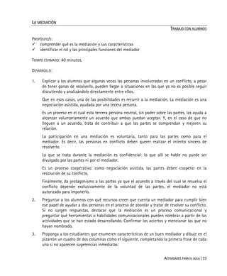 ACTIVIDADES PARA EL AULA | 73
LA MEDIACIÓN
TRABAJO CON ALUMNOS
PROPÓSITO/S:
comprender qué es la mediación y sus características
identificar el rol y las principales funciones del mediador
TIEMPO ESTIMADO: 40 minutos.
DESARROLLO:
1. Explicar a los alumnos que algunas veces las personas involucradas en un conflicto, a pesar
de tener ganas de resolverlo, pueden llegar a situaciones en las que ya no es posible seguir
discutiendo y analizándolo directamente entre ellos.
Que en esos casos, una de las posibilidades es recurrir a la mediación. La mediación es una
negociación asistida, ayudada por una tecera persona.
Es un proceso en el cual esta tercera persona neutral, sin poder sobre las partes, las ayuda a
alcanzar voluntariamente un acuerdo que ambas puedan aceptar. Y, en el caso de que no
lleguen a un acuerdo, trata de contribuir a que las partes se comprendan y mejoren su
relación.
La participación en una mediación es voluntaria, tanto para las partes como para el
mediador. Es decir, las personas en conflicto deben querer realizar el intento sincero de
resolverlo.
Lo que se trata durante la mediación es confidencial: lo que allí se hable no puede ser
divulgado por las partes ni por el mediador.
Es un proceso cooperativo: como negociación asistida, las partes deben cooperar en la
resolución de su conflicto.
Finalmente, da protagonismo a las partes ya que el acuerdo a través del cual se resuelva el
conflicto depende exclusivamente de la voluntad de las partes, el mediador no está
autorizado para imponerlo.
2. Preguntar a los alumnos con qué recursos creen que cuenta un mediador para cumplir bien
ese papel de ayudar a dos personas en el proceso de abordar y tratar de resolver su conflicto.
Si no surgen respuestas, destacar que la mediación es un proceso comunicacional y
preguntar qué herramientas o habilidades comunicacionales pueden nombrar a partir de las
actividades que se han estado desarrollando. Confirmar los aciertos y mencionar las que no
hayan nombrado.
3. Proponga a los estudiantes que enumeren características de un buen mediador y dibuje en el
pizarrón un cuadro de dos columnas como el siguiente, completando la primera frase de cada
una si no aparecen sugerencias inmediatas:
 