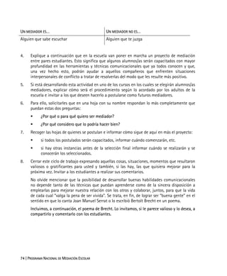 74 | PROGRAMA NACIONAL DE MEDIACIÓN ESCOLAR
UN MEDIADOR ES… UN MEDIADOR NO ES…
Alguien que sabe escuchar Alguien que te juzga
4. Explique a continuación que en la escuela van poner en marcha un proyecto de mediación
entre pares estudiantes. Esto significa que algunos alumnos/as serán capacitados con mayor
profundidad en las herramientas y técnicas comunicacionales que ya todos conocen y que,
una vez hecho esto, podrán ayudar a aquellos compañeros que enfrenten situaciones
interpersonales de conflicto a tratar de resolverlas del modo que les resulte más positivo.
5. Si está desarrollando esta actividad en uno de los cursos en los cuales se elegirán alumnos/as
mediadores, explicar cómo será el procedimiento según lo acordado por los adultos de la
escuela e invitar a los que deseen hacerlo a postularse como futuros mediadores.
6. Para ello, solicitarles que en una hoja con su nombre respondan lo más completamente que
puedan estas dos preguntas:
¿Por qué o para qué quiero ser mediador?
¿Por qué considero que lo podría hacer bien?
7. Recoger las hojas de quienes se postulan e informar cómo sigue de aquí en más el proyecto:
si todos los postulados serán capacitados, informar cuándo comenzarán, etc.
si hay otras instancias antes de la selección final informar cuándo se realizarán y se
conocerán los seleccionados.
8. Cerrar este ciclo de trabajo expresando aquellas cosas, situaciones, momentos que resultaron
valiosos o gratificantes para usted y también, si las hay, las que quisiera mejorar para la
próxima vez. Invitar a los estudiantes a realizar sus comentarios.
No olvide mencionar que la posibilidad de desarrollar buenas habilidades comunicacionales
no depende tanto de las técnicas que puedan aprenderse como de la sincera disposición a
emplearlas para mejorar nuestra relación con los otros y colaborar, juntos, para que la vida
de cada cual “valga la pena de ser vivida”. Se trata, en fin, de lograr ser “buena gente” en el
sentido en que lo canta Joan Manuel Serrat o lo escribió Bertolt Brecht en un poema.
Incluimos, a continuación, el poema de Brecht. Lo invitamos, si le parece valioso y lo desea, a
compartirlo y comentarlo con los estudiantes.
 