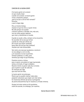 ACTIVIDADES PARA EL AULA | 75
CANCION DE LA BUENA GENTE
A la buena gente se la conoce
en que resulta mejor
cuando se la conoce. La buena gente
invita a mejorarla, porque...
¿qué es lo que a uno lo hace sensato?
Escuchar
y que le digan algo.
Pero, al mismo tiempo,
mejoran al que los mira y a quien miran.
No sólo porque nos ayudan
a buscar sustento y claridad, sino, más aún,
nos son útiles porque sabemos
que viven y transforman el mundo.
Cuando se acude a ellos, siempre se los encuentra.
Se acuerdan de la cara que tenían
cuando los vimos por última vez.
Por mucho que hayan cambiado
(pues ellos son los que más cambian)
resultan aún más reconocibles.
Son como una casa que ayudamos a construir:
no nos obligan a vivir en ella,
y en ocasiones no nos lo permiten.
Siempre podemos ir a ellos, pero
tenemos que elegir lo que llevemos.
Cometen errores y reímos,
pues si ponen una piedra en lugar equivocado,
vemos, al mirarla, el lugar verdadero.
Nuestro interés se ganan cada día, lo mismo
que se ganan su pan de cada día.
Se interesan por algo
que está fuera de ellos.
La buena gente nos preocupa...
Parece que no pueden realizar nada solos:
proponen soluciones que exigen aún más tareas.
En momentos difíciles de barcos naufragando
de pronto descubrimos fija en nosotros su mirada inmensa.
Aunque tal como somos no les gustamos,
están de acuerdo, sin embargo, con nosotros.
Bertolt Brecht (1947)
 
