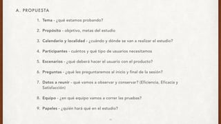 1. Tema - ¿qué estamos probando?
2. Propósito - objetivo, metas del estudio
3. Calendario y localidad - ¿cuándo y dónde se van a realizar el estudio?
4. Participantes - cuántos y qué tipo de usuarios necesitamos
5. Escenarios - ¿qué deberá hacer el usuario con el producto?
6. Preguntas - ¿qué les preguntaremos al inicio y final de la sesión?
7. Datos a reunir - qué vamos a observar y conservar? (Eficiencia, Eficacia y
Satisfacción)
8. Equipo - ¿en qué equipo vamos a correr las pruebas?
9. Papeles - ¿quién hará qué en el estudio?
A. PROPUESTA
10
 