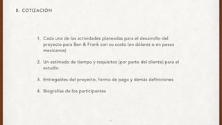 1. Cada una de las actividades planeadas para el desarrollo del
proyecto para Ben & Frank con su costo (en dólares o en pesos
mexicanos)
2. Un estimado de tiempo y requisitos (por parte del cliente) para el
estudio
3. Entregables del proyecto, forma de pago y demás definiciones
4. Biografías de los participantes
B. COTIZACIÓN
11
 