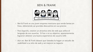 BEN & FRANK
• Ben & Frank es una joven empresa mexicana que vende lentes en
línea, obteniendo así grandes descuentos en sus precios
• Para lograrlo, crearon un atractivo sitio de web que utiliza el
lenguaje de sus usuarios. Si fue o no su objetivo, aparentemente
lograron obtener una buena experiencia de usuario (UX)
• Aún así, Ben & Frank desean que Ustedes le hagan un estudio de
usabilidad a su sitio de web y así mejorar su negocio
4
 