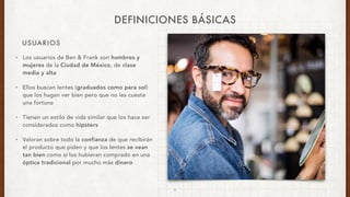 USUARIOS
DEFINICIONES BÁSICAS
• Los usuarios de Ben & Frank son hombres y
mujeres de la Ciudad de México, de clase
media y alta
• Ellos buscan lentes (graduados como para sol)
que los hagan ver bien pero que no les cueste
una fortuna
• Tienen un estilo de vida similar que los hace ser
considerados como hipsters
• Valoran sobre todo la confianza de que recibirán
el producto que piden y que los lentes se vean
tan bien como si los hubieran comprado en una
óptica tradicional por mucho más dinero
5
 