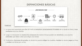 TAREAS
DEFINICIONES BÁSICAS
1. La tarea más importante para Ben & Frank es comunicar correctamente el modelo de su tienda en línea y crear
confianza entre sus clientes
2. Luego, lo interesante es mostrar los armazones de manera tal que puedan ser atractivos y sus usuarios
entiendan qué deben saber para elegir unos lentes
3. Finalmente, el proceso de prueba, en donde los usuarios eligen los modelos, mandan su receta, pagan en línea
y reciben sus lentes por correo.
6
 