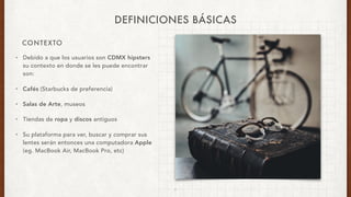 CONTEXTO
DEFINICIONES BÁSICAS
• Debido a que los usuarios son CDMX hipsters
su contexto en donde se les puede encontrar
son:
• Cafés (Starbucks de preferencia)
• Salas de Arte, museos
• Tiendas de ropa y discos antiguos
• Su plataforma para ver, buscar y comprar sus
lentes serán entonces una computadora Apple
(eg. MacBook Air, MacBook Pro, etc)
7
 