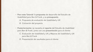 • Para este Tutorial: la propuesta de desarrollo del Estudio de
Usabilidad para Ben & Frank, y su presupuesto
A. Propuesta de evaluación de Usabilidad y UX
B. Cotización del proyecto
• Posteriormente: se necesita el reporte del Estudio de Usabilidad
para Ben & Frank, junto con una presentación para el cliente
C. Evaluación de Usabilidad y UX y Mejoras de Usabilidad y UX
para Ben & Frank
D. Presentación de resultados para el cliente
9
 