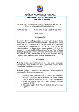 MINISTERIO DEL PODER POPULAR
                     PARA EL TURISMO


DESPACHO DEL MINISTRO-DIRECCIÓN GENERAL DE LA
       OFICINA DE CONSULTORIA JURIDICA

NUMERO: 085             CARACAS, 04 DE AGOSTO DE 2009

                         199° y 150°

                         RESOLUCIÓN

El Ministro del Poder Popular para el Turismo, en ejercicio de las
atribuciones que le confiere el Decreto Nº 6.627 de fecha 03 de
marzo de 2009, publicado en la Gaceta Oficial de la República
Bolivariana de Venezuela Nº 39.130 de igual fecha, de
conformidad con lo dispuesto en los numerales 4º, 5º y 8º del
artículo 9º y el artículo 96 del Decreto con Rango, Valor y Fuerza
de Ley Orgánica de Turismo, en concordancia con el numeral 19
del artículo 77 del Decreto con Rango, Valor y Fuerza de Ley
Orgánica de la Administración Pública, este Despacho,

                          RESUELVE

Artículo 1º. La presente Resolución tiene por objeto establecer
los requisitos para la obtención de la Licencia de Turismo de los
Prestadores de Servicios Turísticos.

Artículo 2º. Los Prestadores de Servicios Turísticos deberán
consignar los documentos siguientes:

     1. Llenar el formulario “Solicitud de Trámite de Licencia de
        Turismo”, diseñado por el Ministerio del Poder Popular
        para el Turismo, en original y dos (2) fotocopias legibles.
     2. Fotocopia legible del Oficio del Registro Turístico
        Nacional (RTN).
     3. Fotocopia legible de la Patente de Industria y Comercio
        vigente.
 