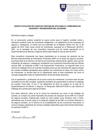 Fernando Romero M. 
Consultor Financiero 
Profesor de Finanzas 
Autor de Textos 
Consultoría en Diagnóstico Financiero, 
Evaluación de Proyectos, 
Valoración de Empresas, 
Estructuraciones Financieras, 
Elaboración de Planes de Negocios. 
www.fernandoromero.wordpress.com 
www.slideshare.net/nandsnap 
Twitter: @nandsnap 
CV Online: www.linkedin.com/fernandoromerom 
Portafolio de trabajos: www.re.vu/fernandoromero 
Fotos de cursos: www.flickr.com/photos/nandsnap 
NUEVO CATALOGO DE CUENTAS CONTABLES APLICABLE A COMPAÑIAS DE 
SEGUROS Y REASEGUROS DEL ECUADOR 
Estimados amigos y colegas 
En un documento anterior presenté la nueva norma para el registro contable inicial y 
valoración posterior para las inversiones obligatorias y no obligatorias de las empresas de 
seguros y reaseguros, la misma que fue publicada en el Registro Oficial 310 del 13 de 
agosto de 2014. Esta nueva norma de inversiones, expuesta en la Resolución JB-2014- 
3001, es el resultado de una consultoría financiera que he venido ejecutando en la 
Superintendencia de Bancos y Seguros del Ecuador desde el mes de abril de 2013. 
Esta consultoría comprende tres fases importantes en el proceso de adopción de las 
Normas Internacionales de Información Financiera (NIIF) en el sector de seguros privados: 
la primera fase es la reforma a la Norma de Inversiones anteriormente vigente, para que las 
compañías de seguros y reaseguros contabilicen sus inversiones financiera bajo las últimas 
normas NIIF, en particular la NIIF 9 de Instrumentos Financieros. La segunda fase es la 
reforma al Catálogo Único de Cuentas Contables para que las empresas de seguros tengan 
las cuentas contables apropiadas para registrar sus inversiones en base a la nueva norma 
de inversiones. La tercera fase es la capacitación tanto al ente controlador así como al 
mercado asegurador sobre la implementación de las dos fases anteriores. 
Con la aprobación y publicación de la nueva norma de inversiones, la primera fase de esta 
consultoría ya ha sido cumplida, quedando pendiente de presentarles la reforma al catálogo 
de cuentas. Pues bien, el día 17 de septiembre de 2014 se publicó en la web de la 
Superintendencia de Bancos y Seguros, la Resolución SBS-2014-0783 la cual reforma el 
Catálogo de Cuentas para seguros privados. 
Con estas reformas, tanto la de la norma de inversiones así como la del catálogo de 
cuentas, se cumple una parte importante del proceso de adopción de las NIIF en el sector 
de seguros privados. Experiencias vividas en otros países como Panamá, Perú y Chile, 
demuestran que el primer paso en la adopción integral de las NIIF en el sector financiero y 
de seguros privados, es la reforma en la contabilización de las inversiones financieras, lo 
cual se consigue adoptando las normas contables específicas para instrumentos financieros, 
en particular la NIIF 9. 
Un abrazo! 
Fernando Romero M. 
 