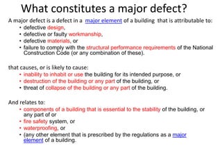 What constitutes a major defect?
A major defect is a defect in a major element of a building that is attributable to:
• defective design,
• defective or faulty workmanship,
• defective materials, or
• failure to comply with the structural performance requirements of the National
Construction Code (or any combination of these).
that causes, or is likely to cause:
• inability to inhabit or use the building for its intended purpose, or
• destruction of the building or any part of the building, or
• threat of collapse of the building or any part of the building.
And relates to:
• components of a building that is essential to the stability of the building, or
any part of or
• fire safety system, or
• waterproofing, or
• (any other element that is prescribed by the regulations as a major
element of a building.
 