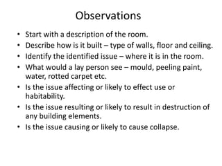 Observations
• Start with a description of the room.
• Describe how is it built – type of walls, floor and ceiling.
• Identify the identified issue – where it is in the room.
• What would a lay person see – mould, peeling paint,
water, rotted carpet etc.
• Is the issue affecting or likely to effect use or
habitability.
• Is the issue resulting or likely to result in destruction of
any building elements.
• Is the issue causing or likely to cause collapse.
 