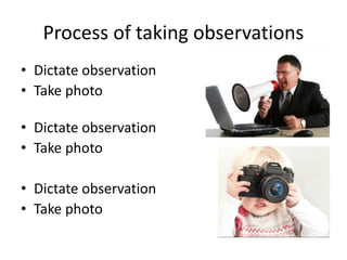 Process of taking observations
• Dictate observation
• Take photo
• Dictate observation
• Take photo
• Dictate observation
• Take photo
 