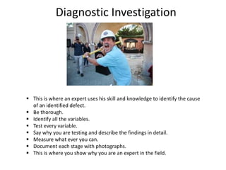 Diagnostic Investigation
 This is where an expert uses his skill and knowledge to identify the cause
of an identified defect.
 Be thorough.
 Identify all the variables.
 Test every variable.
 Say why you are testing and describe the findings in detail.
 Measure what ever you can.
 Document each stage with photographs.
 This is where you show why you are an expert in the field.
 