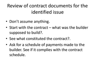 Review of contract documents for the
identified issue
• Don’t assume anything.
• Start with the contract – what was the builder
supposed to build?.
• See what constituted the contract?.
• Ask for a schedule of payments made to the
builder. See if it complies with the contract
schedule.
 