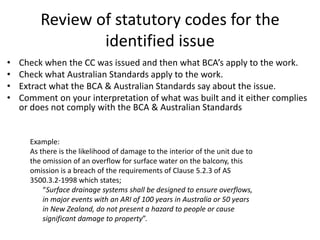 Review of statutory codes for the
identified issue
• Check when the CC was issued and then what BCA’s apply to the work.
• Check what Australian Standards apply to the work.
• Extract what the BCA & Australian Standards say about the issue.
• Comment on your interpretation of what was built and it either complies
or does not comply with the BCA & Australian Standards
Example:
As there is the likelihood of damage to the interior of the unit due to
the omission of an overflow for surface water on the balcony, this
omission is a breach of the requirements of Clause 5.2.3 of AS
3500.3.2-1998 which states;
“Surface drainage systems shall be designed to ensure overflows,
in major events with an ARI of 100 years in Australia or 50 years
in New Zealand, do not present a hazard to people or cause
significant damage to property”.
 