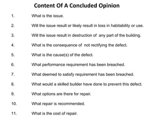 Content Of A Concluded Opinion
1. What is the issue.
2. Will the issue result or likely result in loss in habitability or use.
3. Will the issue result in destruction of any part of the building.
4. What is the consequence of not rectifying the defect.
5. What is the cause(s) of the defect.
6. What performance requirement has been breached.
7. What deemed to satisfy requirement has been breached.
8. What would a skilled builder have done to prevent this defect.
9. What options are there for repair.
10. What repair is recommended.
11. What is the cost of repair.
 