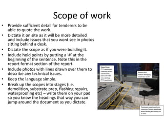 Scope of work
• Provide sufficient detail for tenderers to be
able to quote the work.
• Dictate it on site as it will be more detailed
and include issues that you wont see in photos
sitting behind a desk.
• Dictate the scope as if you were building it.
• Include hold points by putting a ‘#’ at the
beginning of the sentence. Note this in the
report format section of the report.
• Include photos with lines drawn over them to
describe any technical issues.
• Keep the language simple.
• Break up the scopes into stages (i.e.
demolition, substrate prep, flashing repairs,
waterproofing etc) – write them on your pad
so you know the headings that way you can
jump around the document as you dictate.
 