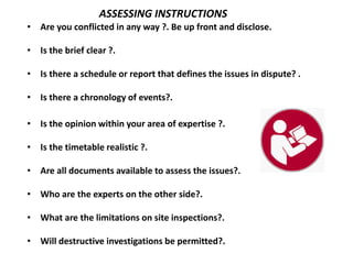 • Are you conflicted in any way ?. Be up front and disclose.
• Is the brief clear ?.
• Is there a schedule or report that defines the issues in dispute? .
• Is there a chronology of events?.
• Is the opinion within your area of expertise ?.
• Is the timetable realistic ?.
• Are all documents available to assess the issues?.
• Who are the experts on the other side?.
• What are the limitations on site inspections?.
• Will destructive investigations be permitted?.
ASSESSING INSTRUCTIONS
 