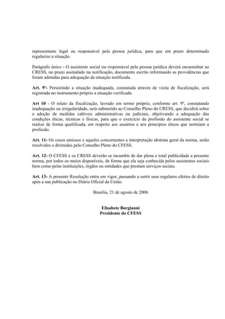 representante legal ou responsável pela pessoa jurídica, para que em prazo determinado
regularize a situação.

Parágrafo único - O assistente social ou responsável pela pessoa jurídica deverá encaminhar ao
CRESS, no prazo assinalado na notificação, documento escrito informando as providências que
foram adotadas para adequação da situação notificada.

Art. 9º- Persistindo a situação inadequada, constatada através de visita de fiscalização, será
registrada no instrumento próprio a situação verificada.

Art 10 - O relato da fiscalização, lavrado em termo próprio, conforme art. 9º, constatando
inadequação ou irregularidade, será submetido ao Conselho Pleno do CRESS, que decidirá sobre
a adoção de medidas cabíveis administrativas ou judiciais, objetivando a adequação das
condições éticas, técnicas e físicas, para que o exercício da profissão do assistente social se
realize de forma qualificada, em respeito aos usuários e aos princípios éticos que norteiam a
profissão.

Art. 11- Os casos omissos e aqueles concernentes a interpretação abstrata geral da norma, serão
resolvidos e dirimidos pelo Conselho Pleno do CFESS.

Art. 12- O CFESS e os CRESS deverão se incumbir de dar plena e total publicidade a presente
norma, por todos os meios disponíveis, de forma que ela seja conhecida pelos assistentes sociais
bem como pelas instituições, órgãos ou entidades que prestam serviços sociais.

Art. 13- A presente Resolução entra em vigor, passando a surtir seus regulares efeitos de direito
após a sua publicação no Diário Oficial da União.

                                 Brasília, 21 de agosto de 2006


                                      Elisabete Borgianni
                                     Presidente do CFESS
 
