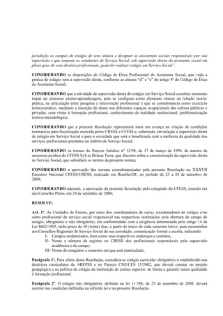 jurisdição os campos de estágio de seus alunos e designar os assistentes sociais responsáveis por sua
supervisão e que somente os estudantes de Serviço Social, sob supervisão direta do assistente social em
pleno gozo de seus direitos profissionais, poderão realizar estágio em Serviço Social”.

CONSIDERANDO as disposições do Código de Ética Profissional do Assistente Social, que veda a
prática de estágio sem a supervisão direta, conforme as alíneas “d” e “e” do artigo 4º do Código de Ética
do Assistente Social;

CONSIDERANDO que a atividade de supervisão direta do estágio em Serviço Social constitui momento
ímpar no processo ensino-aprendizagem, pois se configura como elemento síntese na relação teoria-
prática, na articulação entre pesquisa e intervenção profissional e que se consubstancia como exercício
teórico-prático, mediante a inserção do aluno nos diferentes espaços ocupacionais das esferas públicas e
privadas, com vistas à formação profissional, conhecimento da realidade institucional, problematização
teórico-metodológica;

CONSIDERANDO que a presente Resolução representará mais um avanço na criação de condições
normativas para fiscalização exercida pelos CRESS e CFESS e, sobretudo, em relação à supervisão direta
de estágio em Serviço Social e para a sociedade que será a beneficiada com a melhoria da qualidade dos
serviços profissionais prestados no âmbito do Serviço Social;

CONSIDERANDO os termos do Parecer Jurídico nº 12/98, de 17 de março de 1998, de autoria da
assessora jurídica do CFESS Sylvia Helena Terra, que discorre sobre a caracterização da supervisão direta
no Serviço Social, que subsidiará os termos da presente norma;

CONSIDERANDO a aprovação das normas consubstanciadas pela presente Resolução no XXXVII
Encontro Nacional CFESS/CRESS, realizado em Brasília/DF, no período de 25 a 28 de setembro de
2008;

CONSIDERANDO ademais, a aprovação da presente Resolução pelo colegiado do CFESS, reunido em
seu Conselho Pleno, em 29 de setembro de 2008;

RESOLVE:

Art. 1º. As Unidades de Ensino, por meio dos coordenadores de curso, coordenadores de estágio e/ou
outro profissional de serviço social responsável nas respectivas instituições pela abertura de campo de
estágio, obrigatório e não obrigatório, em conformidade com a exigência determinada pelo artigo 14 da
Lei 8662/1993, terão prazo de 30 (trinta) dias, a partir do início de cada semestre letivo, para encaminhar
aos Conselhos Regionais de Serviço Social de sua jurisdição, comunicação formal e escrita, indicando:
        I- Campos credenciados, bem como seus respectivos endereços e contatos;
        II- Nome e número de registro no CRESS dos profissionais responsáveis pela supervisão
             acadêmica e de campo;
        III- Nome do estagiário e semestre em que está matriculado.

Parágrafo 1º. Para efeito desta Resolução, considera-se estágio curricular obrigatório o estabelecido nas
diretrizes curriculares da ABEPSS e no Parecer CNE/CES 15/2002, que deverá constar no projeto
pedagógico e na política de estágio da instituição de ensino superior, de forma a garantir maior qualidade
à formação profissional.

Parágrafo 2º. O estágio não obrigatório, definido na lei 11.788, de 25 de setembro de 2008, deverá
ocorrer nas condições definidas na referida lei e na presente Resolução.
 
