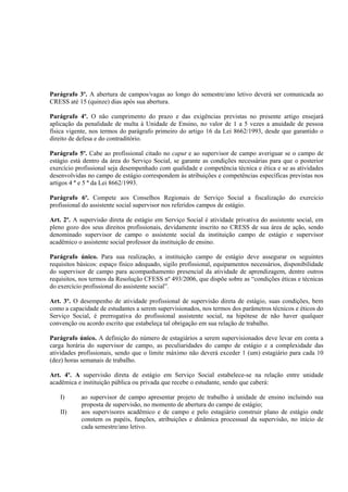 Parágrafo 3º. A abertura de campos/vagas ao longo do semestre/ano letivo deverá ser comunicada ao
CRESS até 15 (quinze) dias após sua abertura.

Parágrafo 4º. O não cumprimento do prazo e das exigências previstas no presente artigo ensejará
aplicação da penalidade de multa à Unidade de Ensino, no valor de 1 a 5 vezes a anuidade de pessoa
física vigente, nos termos do parágrafo primeiro do artigo 16 da Lei 8662/1993, desde que garantido o
direito de defesa e do contraditório.

Parágrafo 5º. Cabe ao profissional citado no caput e ao supervisor de campo averiguar se o campo de
estágio está dentro da área do Serviço Social, se garante as condições necessárias para que o posterior
exercício profissional seja desempenhado com qualidade e competência técnica e ética e se as atividades
desenvolvidas no campo de estágio correspondem às atribuições e competências específicas previstas nos
artigos 4 º e 5 º da Lei 8662/1993.

Parágrafo 6º. Compete aos Conselhos Regionais de Serviço Social a fiscalização do exercício
profissional do assistente social supervisor nos referidos campos de estágio.

Art. 2º. A supervisão direta de estágio em Serviço Social é atividade privativa do assistente social, em
pleno gozo dos seus direitos profissionais, devidamente inscrito no CRESS de sua área de ação, sendo
denominado supervisor de campo o assistente social da instituição campo de estágio e supervisor
acadêmico o assistente social professor da instituição de ensino.

Parágrafo único. Para sua realização, a instituição campo de estágio deve assegurar os seguintes
requisitos básicos: espaço físico adequado, sigilo profissional, equipamentos necessários, disponibilidade
do supervisor de campo para acompanhamento presencial da atividade de aprendizagem, dentre outros
requisitos, nos termos da Resolução CFESS nº 493/2006, que dispõe sobre as “condições éticas e técnicas
do exercício profissional do assistente social”.

Art. 3º. O desempenho de atividade profissional de supervisão direta de estágio, suas condições, bem
como a capacidade de estudantes a serem supervisionados, nos termos dos parâmetros técnicos e éticos do
Serviço Social, é prerrogativa do profissional assistente social, na hipótese de não haver qualquer
convenção ou acordo escrito que estabeleça tal obrigação em sua relação de trabalho.

Parágrafo único. A definição do número de estagiários a serem supervisionados deve levar em conta a
carga horária do supervisor de campo, as peculiaridades do campo de estágio e a complexidade das
atividades profissionais, sendo que o limite máximo não deverá exceder 1 (um) estagiário para cada 10
(dez) horas semanais de trabalho.

Art. 4º. A supervisão direta de estágio em Serviço Social estabelece-se na relação entre unidade
acadêmica e instituição pública ou privada que recebe o estudante, sendo que caberá:

    I)      ao supervisor de campo apresentar projeto de trabalho à unidade de ensino incluindo sua
            proposta de supervisão, no momento de abertura do campo de estágio;
    II)     aos supervisores acadêmico e de campo e pelo estagiário construir plano de estágio onde
            constem os papéis, funções, atribuições e dinâmica processual da supervisão, no início de
            cada semestre/ano letivo.
 