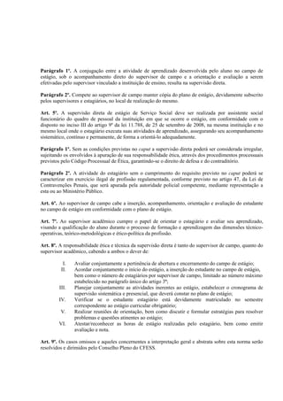 Parágrafo 1º. A conjugação entre a atividade de aprendizado desenvolvida pelo aluno no campo de
estágio, sob o acompanhamento direto do supervisor de campo e a orientação e avaliação a serem
efetivadas pelo supervisor vinculado a instituição de ensino, resulta na supervisão direta.

Parágrafo 2º. Compete ao supervisor de campo manter cópia do plano de estágio, devidamente subscrito
pelos supervisores e estagiários, no local de realização do mesmo.

Art. 5º. A supervisão direta de estágio de Serviço Social deve ser realizada por assistente social
funcionário do quadro de pessoal da instituição em que se ocorre o estágio, em conformidade com o
disposto no inciso III do artigo 9º da lei 11.788, de 25 de setembro de 2008, na mesma instituição e no
mesmo local onde o estagiário executa suas atividades de aprendizado, assegurando seu acompanhamento
sistemático, contínuo e permanente, de forma a orientá-lo adequadamente.

Parágrafo 1º. Sem as condições previstas no caput a supervisão direta poderá ser considerada irregular,
sujeitando os envolvidos à apuração de sua responsabilidade ética, através dos procedimentos processuais
previstos pelo Código Processual de Ética, garantindo-se o direito de defesa e do contraditório.

Parágrafo 2º. A atividade do estagiário sem o cumprimento do requisito previsto no caput poderá se
caracterizar em exercício ilegal de profissão regulamentada, conforme previsto no artigo 47, da Lei de
Contravenções Penais, que será apurada pela autoridade policial competente, mediante representação a
esta ou ao Ministério Público.

Art. 6º. Ao supervisor de campo cabe a inserção, acompanhamento, orientação e avaliação do estudante
no campo de estágio em conformidade com o plano de estágio.

Art. 7º. Ao supervisor acadêmico cumpre o papel de orientar o estagiário e avaliar seu aprendizado,
visando a qualificação do aluno durante o processo de formação e aprendizagem das dimensões técnico-
operativas, teórico-metodológicas e ético-política da profissão.

Art. 8º. A responsabilidade ética e técnica da supervisão direta é tanto do supervisor de campo, quanto do
supervisor acadêmico, cabendo a ambos o dever de:

          I.    Avaliar conjuntamente a pertinência de abertura e encerramento do campo de estágio;
         II.    Acordar conjuntamente o início do estágio, a inserção do estudante no campo de estágio,
                bem como o número de estagiários por supervisor de campo, limitado ao número máximo
                estabelecido no parágrafo único do artigo 3º;
        III.    Planejar conjuntamente as atividades inerentes ao estágio, estabelecer o cronograma de
                supervisão sistemática e presencial, que deverá constar no plano de estágio;
        IV.     Verificar se o estudante estagiário está devidamente matriculado no semestre
                correspondente ao estágio curricular obrigatório;
         V.     Realizar reuniões de orientação, bem como discutir e formular estratégias para resolver
                problemas e questões atinentes ao estágio;
        VI.     Atestar/reconhecer as horas de estágio realizadas pelo estagiário, bem como emitir
                avaliação e nota.

Art. 9º. Os casos omissos e aqueles concernentes a interpretação geral e abstrata sobre esta norma serão
resolvidos e dirimidos pelo Conselho Pleno do CFESS.
 