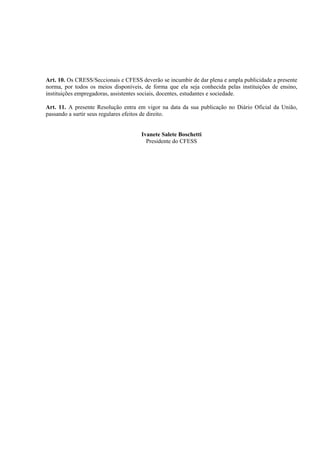 Art. 10. Os CRESS/Seccionais e CFESS deverão se incumbir de dar plena e ampla publicidade a presente
norma, por todos os meios disponíveis, de forma que ela seja conhecida pelas instituições de ensino,
instituições empregadoras, assistentes sociais, docentes, estudantes e sociedade.

Art. 11. A presente Resolução entra em vigor na data da sua publicação no Diário Oficial da União,
passando a surtir seus regulares efeitos de direito.


                                      Ivanete Salete Boschetti
                                        Presidente do CFESS
 