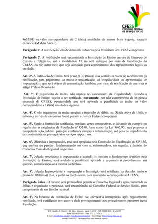 8662/93) no valor correspondente até 2 (duas) anuidades de pessoa física vigente, naquele
exercício (Modelo Anexo)

Parágrafo 1º. A notificação será devidamente subscrita pela Presidente do CRESS competente.

Parágrafo 2º. A notificação será encaminhada a Instituição de Ensino através de Empresa de
Correio e Telégrafos, sob a modalidade AR ou será entregue por meio da fiscalização do
CRESS, ou por outro meio que seja adequado para conhecimento dos representantes legais da
entidade.

Art. 2º. A Instituição de Ensino terá prazo de 30 (trinta) dias corridos a contar do recebimento da
notificação, para pagamento da multa e regularização da irregularidade ou apresentação de
impugnação, o que será objeto de comunicação, também, por meio da notificação de que trata o
artigo 1º desta Resolução.

 Art. 3º. O pagamento da multa, não implica no saneamento da irregularidade, estando a
Instituição de Ensino sujeita a ser notificada, novamente, por não cumprimento da exigência
emanada do CRESS, oportunidade que será aplicada a penalidade de multa no valor
correspondente a 3 (três) anuidades vigentes.

Art. 4º. O não pagamento da multa ensejará a inscrição do débito na Dívida Ativa da União e
cobrança através de executivo fiscal, perante a Justiça Federal competente.

Art. 5º. Sendo a Instituição notificada, por duas vezes consecutivas, e deixando de cumprir ou
regularizar as exigências da Resolução nº 533/08, bem como da Lei 8662/93, será proposta a
competente ação judicial, para que a infratora cumpra a determinação, sob pena de impedimento
de continuidade de prestação dos serviços respectivos.

Art. 6º. Oferecida a impugnação, está será apreciada pela Comissão de Fiscalização do CRESS,
que emitirá seu parecer, fundamentando seu voto e, submetendo-a, em seguida, a decisão do
Conselho Pleno do Regional respectivo.

Art. 7º. Julgada procedente a impugnação, e acatado os motivos e fundamentos argüidos pela
Instituição de Ensino, será anulada a penalidade aplicada e arquivado o procedimento em
questão, comunicando-se a mesma da decisão.

Art. 8º. Julgada Improcedente a impugnação a Instituição será notificada da decisão, tendo o
prazo de 30 (trinta)) dias, a partir do recebimento, para apresentar recurso junto ao CFESS,.

Parágrafo Único . O recurso será protocolado perante o Conselho Regional e após, numerada as
folhas e organizado o processo, será encaminhado ao Conselho Federal de Serviço Social, para
cumprimento de sua função recursal.

Art. 9º. Na hipótese da Instituição de Ensino não oferecer a impugnação, após regularmente
notificada, será certificado nos autos e dado prosseguimento aos procedimentos previstos nesta
Resolução.
                 _________________________________________________________________________________
                     SCS - Quadra 2 - Bloco C - Ed. Serra Dourada - Salas 312/318 - CEP- 70300-902 – Brasília/DF
                                             Fone: (61) 3223-1652 / Fax: (61) 3223-2420
                    E-mail: cfess@cfess.org.br / cfess@persocom.com.br - Home Page: http://www.cfess.org.br
                                       Gestão 2008/2011 – Atitude crítica para avançar na luta
 