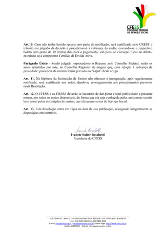 Art.10. Caso não tenha havido recurso por parte do notificado, será certificado pelo CRESS o
trânsito em julgado da decisão e proceder-se-á a cobrança da multa, enviando-se o respectivo
boleto com prazo de 30 (trinta) dias para o pagamento, sob pena de execução fiscal do débito,
extraindo-se a competente Certidão de Divida Ativa.

Parágrafo Único - Sendo julgado improcedente o Recurso pelo Conselho Federal, serão os
autos remetidos por este, ao Conselho Regional de origem que, com relação à cobrança da
penalidade, procederá da mesma forma prevista no “caput” deste artigo.

Art. 11. Na hipótese da Instituição de Ensino não oferecer a impugnação, após regularmente
notificada, será certificado nos autos, dando-se prosseguimento aos procedimentos previstos
nesta Resolução.

Art. 12. O CFESS e os CRESS deverão se incumbir de dar plena e total publicidade a presente
norma, por todos os meios disponíveis, de forma que ela seja conhecida pelos assistentes sociais
bem como pelas instituições de ensino, que ofereçam cursos de Serviço Social.

Art. 13. Esta Resolução entra em vigor na data de sua publicação, revogando integralmente as
disposições em contrário.




                                            Ivanete Salete Boschetti
                                              Presidente do CFESS




                _________________________________________________________________________________
                    SCS - Quadra 2 - Bloco C - Ed. Serra Dourada - Salas 312/318 - CEP- 70300-902 – Brasília/DF
                                            Fone: (61) 3223-1652 / Fax: (61) 3223-2420
                   E-mail: cfess@cfess.org.br / cfess@persocom.com.br - Home Page: http://www.cfess.org.br
                                      Gestão 2008/2011 – Atitude crítica para avançar na luta
 