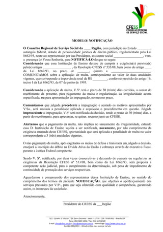 MODELO/ NOTIFICAÇÃO

O Conselho Regional de Serviço Social da ____ Região, com jurisdição no Estado ________,
autarquia federal, dotado de personalidade jurídica de direito público, regulamentado pela Lei
8662/93, neste ato representado por sua Presidente, assistente social __________________, vem,
a presença de Vossa Senhoria, para NOTIFICÁ-LO do que se segue:
Considerando que essa Instituição de Ensino deixou de cumprir a exigência(s) prevista(s)
pelo(s) artigos _________________ , da Resolução CFESS nº 533/08, bem como do artigo ____
da Lei 8662/93, no prazo de _______, quanto a ________________________,
COMUNICAMOS sobre a aplicação de multa, correspondente ao valor de duas anuidades
vigentes, que corresponde a importância total de R$ _________, conforme previsão do artigo 16,
inciso I da Lei 8662/93, de 07 de junho de 1993.

Considerando a aplicação da multa, V.Sª. terá o prazo de 30 (trinta) dias corridos, a contar do
recebimento da presente, para pagamento da multa e regularização da irregularidade acima
especificada, ou para apresentação de impugnação, no mesmo prazo.

Comunicamos que julgada procedente a impugnação e acatado os motivos apresentados por
V.Sa., será anulada a penalidade aplicada e arquivado o procedimento em questão. Julgada
improcedente a impugnação, V.Sª será notificada da decisão, tendo o prazo de 30 (trinta) dias, a
partir do recebimento, para apresentar, se quiser, recurso junto ao CFESS.

Alertamos que o pagamento da multa, não implica no saneamento da irregularidade, estando
essa D. Instituição de Ensino sujeita a ser notificada, novamente, por não cumprimento da
exigência emanada deste CRESS, oportunidade que será aplicada a penalidade de multa no valor
correspondente a 3 (três) anuidades vigentes.

O não pagamento da multa, após esgotados os meios de defesa e transitada em julgado a decisão,
ensejará a inscrição do débito na Dívida Ativa da União e cobrança através de executivo fiscal,
perante a Justiça Federal competente.

Sendo V. Sª. notificado, por duas vezes consecutivas e deixando de cumprir ou regularizar as
exigências da Resolução CFESS nº 533/08, bem como da Lei 8662/93, será proposta a
competente ação judicial, para o cumprimento da determinação, sob pena de impedimento de
continuidade de prestação dos serviços respectivos.

Aguardamos a compreensão dos representantes dessa Instituição de Ensino, no sentido do
cumprimento dos termos da presente NOTIFICAÇÃO, que objetiva o aperfeiçoamento dos
serviços prestados por V.Sª., para que seja oferecido com qualidade e competência, garantindo
assim, os interesses da sociedade.

Atenciosamente,
                                     ______________________________
                                      Presidente do CRESS da ___Região


                  _________________________________________________________________________________
                      SCS - Quadra 2 - Bloco C - Ed. Serra Dourada - Salas 312/318 - CEP- 70300-902 – Brasília/DF
                                              Fone: (61) 3223-1652 / Fax: (61) 3223-2420
                     E-mail: cfess@cfess.org.br / cfess@persocom.com.br - Home Page: http://www.cfess.org.br
                                        Gestão 2008/2011 – Atitude crítica para avançar na luta
 