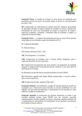 Parágrafo Único: A Certidão de Colação de Grau deverá ser substituída pelo
documento previsto no inciso I do presente artigo, no prazo de 1 ano prorrogável
por mais 1 ano;

III. Comprovação de cumprimento de estágio curricular, mediante apresentação
de declaração firmada em papel timbrado da Unidade de Ensino assinada pelo
coordenador do curso e/ou coordenador de estágio ou supervisor de campo e
supervisor acadêmico, constando a instituição onde foi realizado o estágio e a
carga horária total do estágio.

Parágrafo Único – A exigência da declaração prevista no inciso III do presente
artigo aplica-se aos formados a partir de dezembro de 2011.

IV. Cédula de Identidade;

V. Título de Eleitor;

VI. Cadastro de Pessoa Física - CIC;

VII. Três fotografias 3 x 4 recentes;

VIII. Comprovante de quitação com o serviço militar obrigatório, para o
requerente brasileiro do sexo masculino;

IX. Comprovante de pagamento das taxas devidas e do pagamento da anuidade
(integral ou proporcional) ou da primeira parcela, conforme o caso, para efeito de
deferimento da inscrição;

X. Declaração de que não possui inscrição principal em outro CRESS;

XI. Declaração expedida pelo Órgão Militar comprovando o exercício militar,
para os casos específicos;

XII. Comprovante do tipo sanguíneo (Opcional)

Parágrafo Primeiro: Será indeferido o pedido de inscrição principal, quando for
constatado que o interessado possui inscrição na mesma modalidade em outro
CRESS, sem que tenha providenciado o cancelamento de sua inscrição no outro
CRESS ou pedido de transferência.

Parágrafo Segundo: O profissional que declarar falsamente ou omitir a sua
inscrição principal perante outro CRESS terá sua inscrição cancelada
automaticamente, ficando impedido de exercer a profissão naquela jurisdição, até
a regularização do cancelamento ou transferência de sua inscrição, sem prejuízo
das medidas criminais cabíveis.

  _________________________________________________________________________________                 2
      SCS - Quadra 2 - Bloco C - Ed. Serra Dourada - Salas 312/318 - CEP- 70300-902 – Brasília/DF
                           Fone: (61) 3223-1652 / Fax: (61) 3223-2420
  E-mail: cfess@cfess.org.br / cfess@persocom.com.br - Home Page: http://www.cfess.org.br
                   Gestão 2008/2011 – Atitude crítica para avançar na luta
 