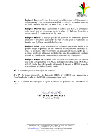 Parágrafo Terceiro: No caso do assistente social diplomado em País estrangeiro,
              o diploma deverá estar devidamente revalidado e registrado em órgão competente
              no Brasil, conforme o inciso II do Artigo 2º. da Lei 8.662/93.

              Parágrafo Quarto: Após a conferência e anotação dos dados, os documentos
              serão devolvidos ao requerente, exceto a cópia do diploma, fotografias e
              comprovante de 2ª via do pagamento das taxas.

              Parágrafo Quinto: A inscrição poderá ser requerida por instrumento público,
              entretanto o procurador constituído não terá poderes para o recebimento da
              Carteira e/ou Cédula de Identidade Profissional.

              Parágrafo Sexto: A não substituição do documento previsto no inciso II, do
              presente artigo, no prazo de um ano, implicará no cancelamento automático ex-
              ofício da inscrição, independentemente de qualquer notificação, sendo que os
              eventuais débitos do interessado incidirão até a data do cancelamento ex-ofício,
              devendo ser cobrados pela vias administrativas ou judiciais competentes.

              Parágrafo Sétimo: O assistente social cancelado será comunicado da decisão,
              através de correspondência com AR, no endereço fornecido perante o CRESS, e
              após 30 (trinta) dias, não havendo interposição de recurso ao CFESS, a decisão
              será publicada no Diário Oficial do Estado.

Art. 2º. Ficam revogadas as disposições em contrário.

Art. 3º. As demais disposições da Resolução CFESS nº 582/2010, que regulamenta a
Consolidação das Resoluções do CFESS, continuam em pleno vigor.

Art. 4º. A presente Resolução passa a vigorar a partir de sua publicação no Diário Oficial da
União.




                                   IVANETE SALETE BOSCHETTI
                                        Presidente do CFESS




                _________________________________________________________________________________                 3
                    SCS - Quadra 2 - Bloco C - Ed. Serra Dourada - Salas 312/318 - CEP- 70300-902 – Brasília/DF
                                         Fone: (61) 3223-1652 / Fax: (61) 3223-2420
                E-mail: cfess@cfess.org.br / cfess@persocom.com.br - Home Page: http://www.cfess.org.br
                                 Gestão 2008/2011 – Atitude crítica para avançar na luta
 