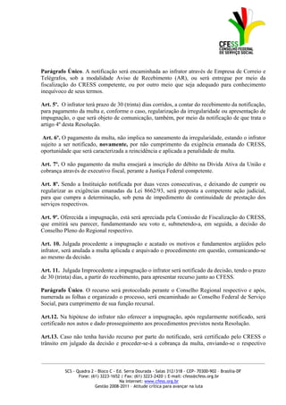Parágrafo Único. A notificação será encaminhada ao infrator através de Empresa de Correio e
Telégrafos, sob a modalidade Aviso de Recebimento (AR), ou será entregue por meio da
fiscalização do CRESS competente, ou por outro meio que seja adequado para conhecimento
inequívoco de seus termos.

Art. 5º. O infrator terá prazo de 30 (trinta) dias corridos, a contar do recebimento da notificação,
para pagamento da multa e, conforme o caso, regularização da irregularidade ou apresentação de
impugnação, o que será objeto de comunicação, também, por meio da notificação de que trata o
artigo 4º desta Resolução.

 Art. 6º. O pagamento da multa, não implica no saneamento da irregularidade, estando o infrator
sujeito a ser notificado, novamente, por não cumprimento da exigência emanada do CRESS,
oportunidade que será caracterizada a reincidência e aplicada a penalidade de multa.

Art. 7º. O não pagamento da multa ensejará a inscrição do débito na Dívida Ativa da União e
cobrança através de executivo fiscal, perante a Justiça Federal competente.

Art. 8º. Sendo a Instituição notificada por duas vezes consecutivas, e deixando de cumprir ou
regularizar as exigências emanadas da Lei 8662/93, será proposta a competente ação judicial,
para que cumpra a determinação, sob pena de impedimento de continuidade de prestação dos
serviços respectivos.

Art. 9º. Oferecida a impugnação, está será apreciada pela Comissão de Fiscalização do CRESS,
que emitirá seu parecer, fundamentando seu voto e, submetendo-a, em seguida, a decisão do
Conselho Pleno do Regional respectivo.

Art. 10. Julgada procedente a impugnação e acatado os motivos e fundamentos argüidos pelo
infrator, será anulada a multa aplicada e arquivado o procedimento em questão, comunicando-se
ao mesmo da decisão.

Art. 11. Julgada Improcedente a impugnação o infrator será notificado da decisão, tendo o prazo
de 30 (trinta) dias, a partir do recebimento, para apresentar recurso junto ao CFESS.

Parágrafo Único. O recurso será protocolado perante o Conselho Regional respectivo e após,
numerada as folhas e organizado o processo, será encaminhado ao Conselho Federal de Serviço
Social, para cumprimento de sua função recursal.

Art.12. Na hipótese do infrator não oferecer a impugnação, após regularmente notificado, será
certificado nos autos e dado prosseguimento aos procedimentos previstos nesta Resolução.

Art.13. Caso não tenha havido recurso por parte do notificado, será certificado pelo CRESS o
trânsito em julgado da decisão e proceder-se-á a cobrança da multa, enviando-se o respectivo


_____________________________________________________________________________________________

          SCS - Quadra 2 - Bloco C - Ed. Serra Dourada - Salas 312/318 - CEP- 70300-902 – Brasília-DF
                 Fone: (61) 3223-1652 | Fax: (61) 3223-2420 | E-mail: cfess@cfess.org.br
                                      Na internet: www.cfess.org.br
                         Gestão 2008-2011 – Atitude crítica para avançar na luta
 