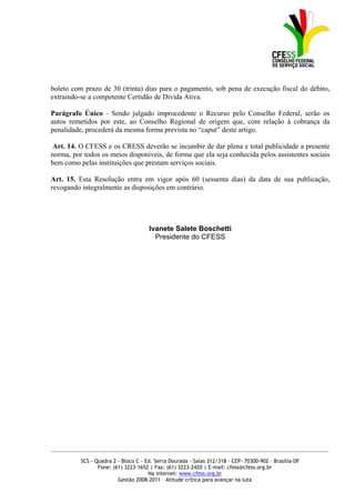 boleto com prazo de 30 (trinta) dias para o pagamento, sob pena de execução fiscal do débito,
extraindo-se a competente Certidão de Divida Ativa.

Parágrafo Único - Sendo julgado improcedente o Recurso pelo Conselho Federal, serão os
autos remetidos por este, ao Conselho Regional de origem que, com relação à cobrança da
penalidade, procederá da mesma forma prevista no “caput” deste artigo.

Art. 14. O CFESS e os CRESS deverão se incumbir de dar plena e total publicidade a presente
norma, por todos os meios disponíveis, de forma que ela seja conhecida pelos assistentes sociais
bem como pelas instituições que prestam serviços sociais.

Art. 15. Esta Resolução entra em vigor após 60 (sessenta dias) da data de sua publicação,
revogando integralmente as disposições em contrário.




                                      Ivanete Salete Boschetti
                                        Presidente do CFESS




_____________________________________________________________________________________________

          SCS - Quadra 2 - Bloco C - Ed. Serra Dourada - Salas 312/318 - CEP- 70300-902 – Brasília-DF
                 Fone: (61) 3223-1652 | Fax: (61) 3223-2420 | E-mail: cfess@cfess.org.br
                                      Na internet: www.cfess.org.br
                         Gestão 2008-2011 – Atitude crítica para avançar na luta
 