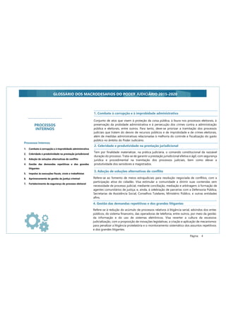 Página: 4
GLOSSÁRIO DOS MACRODESAFIOS DO PODER JUDICIÁRIO 2015-2020
Conjunto de atos que visem à proteção da coisa pública, à lisura nos processos eleitorais, à
preservação da probidade administrativa e à persecução dos crimes contra a administração
pública e eleitorais, entre outros. Para tanto, deve-se priorizar a tramitação dos processos
judiciais que tratem do desvio de recursos públicos e de improbidade e de crimes eleitorais,
além de medidas administrativas relacionadas à melhoria do controle e fiscalização do gasto
público no âmbito do Poder Judiciário.
2. Celeridade e produtividade na prestação jurisdicional
Tem por finalidade materializar, na prática judiciária, o comando constitucional da razoável
duração do processo. Trata-se de garantir a prestação jurisdicional efetiva e ágil, com segurança
jurídica e procedimental na tramitação dos processos judiciais, bem como elevar a
produtividade dos servidores e magistrados.
4. Gestão das demandas repetitivas e dos grandes litigantes
Refere-se à redução do acúmulo de processos relativos à litigância serial, advindos dos entes
públicos, do sistema financeiro, das operadoras de telefonia, entre outros, por meio da gestão
da informação e do uso de sistemas eletrônicos. Visa reverter a cultura da excessiva
judicialização, com a proposição de inovações legislativas, a criação e aplicação de mecanismos
para penalizar a litigância protelatória e o monitoramento sistemático dos assuntos repetitivos
e dos grandes litigantes.
Refere-se ao fomento de meios extrajudiciais para resolução negociada de conflitos, com a
participação ativa do cidadão. Visa estimular a comunidade a dirimir suas contendas sem
necessidade de processo judicial, mediante conciliação, mediação e arbitragem; à formação de
agentes comunitários de justiça; e, ainda, à celebração de parcerias com a Defensoria Pública,
Secretarias de Assistência Social, Conselhos Tutelares, Ministério Público, e outras entidades
afins.
3. Adoção de soluções alternativas de conflito
1. Combate à corrupção e à improbidade administrativa
PROCESSOS
INTERNOS
Processos Internos
1. Combate à corrupção e à improbidade administrativa
2. Celeridade e produtividade na prestação jurisdicional
3. Adoção de soluções alternativas de conflito
4. Gestão das demandas repetitivas e dos grandes
litigantes
5. Impulso às execuções fiscais, cíveis e trabalhistas
6. Aprimoramento da gestão da justiça criminal
7. Fortalecimento da segurança do processo eleitoral
 