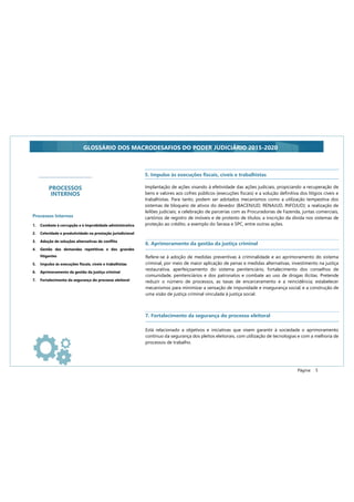 Página: 5
GLOSSÁRIO DOS MACRODESAFIOS DO PODER JUDICIÁRIO 2015-2020
PROCESSOS
INTERNOS
Processos Internos
1. Combate à corrupção e à improbidade administrativa
2. Celeridade e produtividade na prestação jurisdicional
3. Adoção de soluções alternativas de conflito
4. Gestão das demandas repetitivas e dos grandes
litigantes
5. Impulso às execuções fiscais, cíveis e trabalhistas
6. Aprimoramento da gestão da justiça criminal
7. Fortalecimento da segurança do processo eleitoral
Implantação de ações visando à efetividade das ações judiciais, propiciando a recuperação de
bens e valores aos cofres públicos (execuções fiscais) e a solução definitiva dos litígios cíveis e
trabalhistas. Para tanto, podem ser adotados mecanismos como a utilização tempestiva dos
sistemas de bloqueio de ativos do devedor (BACENJUD, RENAJUD, INFOJUD); a realização de
leilões judiciais; a celebração de parcerias com as Procuradorias de Fazenda, juntas comerciais,
cartórios de registro de imóveis e de protesto de títulos; a inscrição da dívida nos sistemas de
proteção ao crédito, a exemplo do Serasa e SPC, entre outras ações.
5. Impulso às execuções fiscais, cíveis e trabalhistas
6. Aprimoramento da gestão da justiça criminal
Refere-se à adoção de medidas preventivas à criminalidade e ao aprimoramento do sistema
criminal, por meio de maior aplicação de penas e medidas alternativas, investimento na justiça
restaurativa, aperfeiçoamento do sistema penitenciário, fortalecimento dos conselhos de
comunidade, penitenciários e dos patronatos e combate ao uso de drogas ilícitas. Pretende
reduzir o número de processos, as taxas de encarceramento e a reincidência; estabelecer
mecanismos para minimizar a sensação de impunidade e insegurança social; e a construção de
uma visão de justiça criminal vinculada à justiça social.
7. Fortalecimento da segurança do processo eleitoral
Está relacionado a objetivos e iniciativas que visem garantir à sociedade o aprimoramento
contínuo da segurança dos pleitos eleitorais, com utilização de tecnologias e com a melhoria de
processos de trabalho.
 