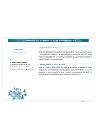 Página: 6
GLOSSÁRIO DOS MACRODESAFIOS DO PODER JUDICIÁRIO 2015-2020
RECURSOS
Recursos
1. Melhoria da gestão de pessoas
2. Aperfeiçoamento da gestão de custos
3. Instituição da governança judiciária
4. Melhoria da infraestrutura e governança de TIC
Refere-se a políticas, métodos e práticas adotados na gestão de comportamentos internos,
objetivando potencializar o capital humano nos órgãos do Poder Judiciário. Considera programas
e ações relacionados à avaliação e ao desenvolvimento de competências gerenciais e técnicas
dos servidores e magistrados; à valorização dos colaboradores; à humanização nas relações de
trabalho; ao estabelecimento de sistemas de recompensas, à modernização das carreiras e à
adequada distribuição da força de trabalho.
1. Melhoria da Gestão de Pessoas
2. Aperfeiçoamento da Gestão de Custos
Refere-se à utilização de mecanismos para alinhar as necessidades orçamentárias de custeio,
investimentos e pessoal ao aprimoramento da prestação jurisdicional, atendendo aos princípios
constitucionais da administração pública. Envolve estabelecer uma cultura de redução do
desperdício de recursos públicos, de forma a assegurar o direcionamento dos gastos para
atendimento das necessidades prioritárias e essenciais dos órgãos da justiça.
 