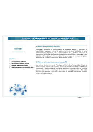 Página: 7
GLOSSÁRIO DOS MACRODESAFIOS DO PODER JUDICIÁRIO 2015-2020
Formulação, implantação e monitoramento de estratégias flexíveis e aderentes às
especificidades regionais e próprias de cada segmento de justiça, produzidas de forma
colaborativa pelos órgãos da justiça e pela sociedade. Visa à eficiência operacional, à
transparência institucional, ao fortalecimento da autonomia administrativa e financeira do Poder
Judiciário e à adoção das melhores práticas de comunicação da estratégia, de gestão
documental, da informação, de processos de trabalho e de projetos.
3. Instituição da governança judiciária
4. Melhoria da infraestrutura e governança de TIC
Uso racional dos instrumentos de Tecnologia da Informação e Comunicação, alinhado às
políticas de TIC definidas pelo Conselho Nacional de Justiça. Visa garantir confiabilidade,
integralidade e disponibilidade das informações, dos serviços e sistemas essenciais da justiça,
por meio do incremento e modernização dos mecanismos tecnológicos, controles efetivos dos
processos de segurança e de riscos, assim como a otimização de recursos humanos,
orçamentários e tecnológicos.
RECURSOS
Recursos
1. Melhoria da gestão de pessoas
2. Aperfeiçoamento da gestão de custos
3. Instituição da governança judiciária
4. Melhoria da infraestrutura e governança de TIC
 