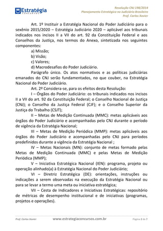 Resolução CNJ 198/2014
Planejamento Estratégico no Judiciário Brasileiro
Prof. Carlos Xavier
Prof. Carlos Xavier www.estrategiaconcursos.com.br Página 2 de 7
Art. 1º Instituir a Estratégia Nacional do Poder Judiciário para o
sexênio 2015/2020 Estratégia Judiciário 2020 aplicável aos tribunais
indicados nos incisos II a VII do art. 92 da Constituição Federal e aos
Conselhos da Justiça, nos termos do Anexo, sintetizada nos seguintes
componentes:
a) Missão;
b) Visão;
c) Valores;
d) Macrodesafios do Poder Judiciário.
Parágrafo único. Os atos normativos e as políticas judiciárias
emanados do CNJ serão fundamentados, no que couber, na Estratégia
Nacional do Poder Judiciário.
Art. 2º Considera-se, para os efeitos desta Resolução:
I Órgãos do Poder Judiciário: os tribunais indicados nos incisos
II a VII do art. 92 da Constituição Federal; o Conselho Nacional de Justiça
(CNJ); o Conselho da Justiça Federal (CJF); e o Conselho Superior da
Justiça do Trabalho (CSJT);
II Metas de Medição Continuada (MMC): metas aplicáveis aos
órgãos do Poder Judiciário e acompanhadas pelo CNJ durante o período
de vigência da Estratégia Nacional;
III Metas de Medição Periódica (MMP): metas aplicáveis aos
órgãos do Poder Judiciário e acompanhadas pelo CNJ para períodos
predefinidos durante a vigência da Estratégia Nacional ;
IV Metas Nacionais (MN): conjunto de metas formado pelas
Metas de Medição Continuada (MMC) e pelas Metas de Medição
Periódica (MMP);
V Iniciativa Estratégica Nacional (IEN): programa, projeto ou
operação alinhado(a) à Estratégia Nacional do Poder Judiciário;
VI Diretriz Estratégica (DE): orientações, instruções ou
indicações a serem observadas na execução da Estratégia Nacional ou
para se levar a termo uma meta ou iniciativa estratégica;
VII Cesta de Indicadores e Iniciativas Estratégicas: repositório
de métricas de desempenho institucional e de iniciativas (programas,
projetos e operações).
 
