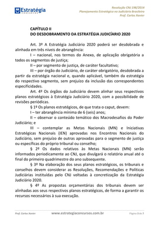 Resolução CNJ 198/2014
Planejamento Estratégico no Judiciário Brasileiro
Prof. Carlos Xavier
Prof. Carlos Xavier www.estrategiaconcursos.com.br Página 3 de 7
CAPÍTULO II
DO DESDOBRAMENTO DA ESTRATÉGIA JUDICÍARIO 2020
Art. 3º A Estratégia Judiciário 2020 poderá ser desdobrada e
alinhada em três níveis de abrangência:
I nacional, nos termos do Anexo, de aplicação obrigatória a
todos os segmentos de justiça;
II por segmento de justiça, de caráter facultativo;
III por órgão do Judiciário, de caráter obrigatório, desdobrada a
partir da estratégia nacional e, quando aplicável, também da estratégia
do respectivo segmento, sem prejuízo da inclusão das correspondentes
especificidades.
Art. 4º Os órgãos do Judiciário devem alinhar seus respectivos
planos estratégicos à Estratégia Judiciário 2020, com a possibilidade de
revisões periódicas.
§ 1º Os planos estratégicos, de que trata o caput, devem:
I ter abrangência mínima de 6 (seis) anos;
II observar o conteúdo temático dos Macrodesafios do Poder
Judiciário; e
III contemplar as Metas Nacionais (MN) e Iniciativas
Estratégicas Nacionais (IEN) aprovadas nos Encontros Nacionais do
Judiciário, sem prejuízo de outras aprovadas para o segmento de justiça
ou específicas do próprio tribunal ou conselho;
§ 2º Os dados relativos às Metas Nacionais (MN) serão
informados periodicamente ao CNJ, que divulgará o relatório anual até o
final do primeiro quadrimestre do ano subsequente.
§ 3º Na elaboração dos seus planos estratégicos, os tribunais e
conselhos devem considerar as Resoluções, Recomendações e Políticas
Judiciárias instituídas pelo CNJ voltadas à concretização da Estratégia
Judiciário 2020.
§ 4º As propostas orçamentárias dos tribunais devem ser
alinhadas aos seus respectivos planos estratégicos, de forma a garantir os
recursos necessários à sua execução.
 